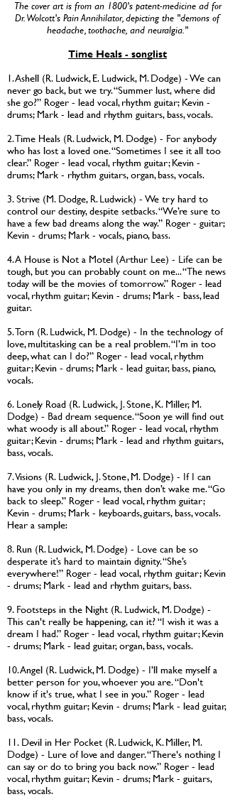 The cover art is from an 1800's patent-medicine ad for  Dr. Wolcott's Pain Annihilator, depicting the "demons of headache, toothache, and neuralgia." Time Heals - songlist 1. Ashell (R. Ludwick, E. Ludwick, M. Dodge) - We can never go back, but we try. “Summer lust, where did she go?” Roger - lead vocal, rhythm guitar; Kevin - drums; Mark - lead and rhythm guitars, bass, vocals. 2. Time Heals (R. Ludwick, M. Dodge) - For anybody who has lost a loved one. “Sometimes I see it all too clear.” Roger - lead vocal, rhythm guitar; Kevin - drums; Mark - rhythm guitars, organ, bass, vocals. 3. Strive (M. Dodge, R. Ludwick) - We try hard to control our destiny, despite setbacks. “We’re sure to have a few bad dreams along the way.” Roger - guitar; Kevin - drums; Mark - vocals, piano, bass. 4. A House is Not a Motel (Arthur Lee) - Life can be tough, but you can probably count on me... “The news today will be the movies of tomorrow.” Roger - lead vocal, rhythm guitar; Kevin - drums; Mark - bass, lead guitar. 5. Torn (R. Ludwick, M. Dodge) - In the technology of love, multitasking can be a real problem. “I’m in too deep, what can I do?” Roger - lead vocal, rhythm guitar; Kevin - drums; Mark - lead guitar, bass, piano, vocals. 6. Lonely Road (R. Ludwick, J. Stone, K. Miller, M. Dodge) - Bad dream sequence. “Soon ye will find out what woody is all about.” Roger - lead vocal, rhythm guitar; Kevin - drums; Mark - lead and rhythm guitars, bass, vocals. 7. Visions (R. Ludwick, J. Stone, M. Dodge) - If I can have you only in my dreams, then don’t wake me. “Go back to sleep.” Roger - lead vocal, rhythm guitar; Kevin - drums; Mark - keyboards, guitars, bass, vocals. Hear a sample: 8. Run (R. Ludwick, M. Dodge) - Love can be so desperate it’s hard to maintain dignity. “She’s everywhere!” Roger - lead vocal, rhythm guitar; Kevin - drums; Mark - lead and rhythm guitars, bass. 9. Footsteps in the Night (R. Ludwick, M. Dodge) - This can't really be happening, can it? “I wish it was a dream I had.” Roger - lead vocal, rhythm guitar; Kevin - drums; Mark - lead guitar, organ, bass, vocals. 10. Angel (R. Ludwick, M. Dodge) - I’ll make myself a better person for you, whoever you are. “Don't know if it's true, what I see in you.” Roger - lead vocal, rhythm guitar; Kevin - drums; Mark - lead guitar, bass, vocals. 11. Devil in Her Pocket (R. Ludwick, K. Miller, M. Dodge) - Lure of love and danger. “There's nothing I can say or do to bring you back now.” Roger - lead vocal, rhythm guitar; Kevin - drums; Mark - guitars, bass, vocals. 
