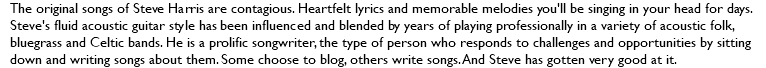 The original songs of Steve Harris are contagious. Heartfelt lyrics and memorable melodies you'll be singing in your head for days. Steve's fluid acoustic guitar style has been influenced and blended by years of playing professionally in a variety of acoustic folk, bluegrass and Celtic bands. He is a prolific songwriter, the type of person who responds to challenges and opportunities by sitting down and writing songs about them. Some choose to blog, others write songs. And Steve has gotten very good at it.