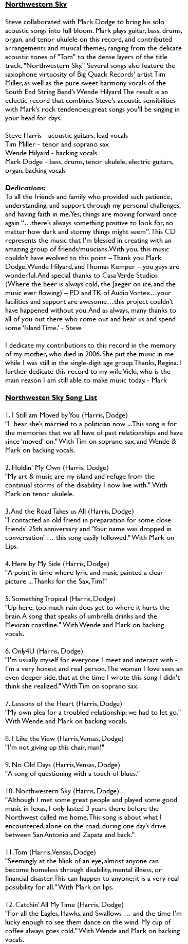 Northwestern Sky Steve collaborated with Mark Dodge to bring his solo acoustic songs into full bloom. Mark plays guitar, bass, drums, organ, and tenor ukulele on this record, and contributed arrangements and musical themes, ranging from the delicate acoustic tones of "Tom" to the dense layers of the title track, "Northwestern Sky." Several songs also feature the saxophone virtuosity of Big Quack Records' artist Tim Miller, as well as the pure sweet harmony vocals of the South End String Band's Wende Hilyard. The result is an eclectic record that combines Steve's acoustic sensibilities with Mark's rock tendencies; great songs you'll be singing in your head for days. Steve Harris - acoustic guitars, lead vocals Tim Miller - tenor and soprano sax Wende Hilyard - backing vocals Mark Dodge - bass, drums, tenor ukulele, electric guitars, organ, backing vocals Dedications: To all the friends and family who provided such patience, understanding, and support through my personal challenges, and having faith in me. Yes, things are moving forward once again “…there’s always something positive to look for, no matter how dark and stormy things might seem”. This CD represents the music that I’m blessed in creating with an amazing group of friends/musicians. With you, this music couldn’t have evolved to this point – Thank you Mark Dodge, Wende Hilyard, and Thomas Kemper – you guys are wonderful. And special thanks to Casa Verde Studios (Where the beer is always cold, the Jaeger on ice, and the music ever flowing) – PD and TK of Audio Vortex…your facilities and support are awesome…this project couldn’t have happened without you. And as always, many thanks to all of you out there who come out and hear us and spend some ‘Island Time.’ - Steve I dedicate my contributions to this record in the memory of my mother, who died in 2006. She put the music in me while I was still in the single-digit age group. Thanks, Regina. I further dedicate this record to my wife Vicki, who is the main reason I am still able to make music today. - Mark Northwesten Sky Song List 1. I Still am Moved by You (Harris, Dodge) "I hear she’s married to a politician now ... This song is for the memories that we all have of past relationships and have since ‘moved’ on." With Tim on soprano sax, and Wende & Mark on backing vocals. 2. Holdin' My Own (Harris, Dodge) "My art & music are my island and refuge from the continual storms of the disability I now live with." With Mark on tenor ukulele. 3. And the Road Takes us All (Harris, Dodge) "I contacted an old friend in preparation for some close friends’ 25th anniversary and ‘Your name was dropped in conversation’ … this song easily followed." With Mark on Lips. 4. Here by My Side (Harris, Dodge) "A point in time where lyric and music painted a clear picture ... Thanks for the Sax, Tim!" 5. Something Tropical (Harris, Dodge) "Up here, too much rain does get to where it hurts the brain. A song that speaks of umbrella drinks and the Mexican coastline." With Wende and Mark on backing vocals. 6. Only4U (Harris, Dodge) "I'm usually myself for everyone I meet and interact with - I'm a very honest and real person. The woman I love sees an even deeper side, that at the time I wrote this song I didn't think she realized." With Tim on soprano sax. 7. Lessons of the Heart (Harris, Dodge) "My own plea for a troubled relationship; we had to let go." With Wende and Mark on backing vocals. 8. I Like the View (Harris, Vensas, Dodge) "I’m not giving up this chair, man!" 9. No Old Days (Harris, Vensas, Dodge) "A song of questioning with a touch of blues." 10. Northwestern Sky (Harris, Dodge) "Although I met some great people and played some good music in Texas, I only lasted 3 years there before the Northwest called me home. This song is about what I encountered, alone on the road, during one day’s drive between San Antonio and Zapata and back." 11. Tom (Harris, Vensas, Dodge) "Seemingly at the blink of an eye, almost anyone can become homeless through disability, mental illness, or financial disaster. This can happen to anyone; it is a very real possibility for all." With Mark on lips. 12. Catchin' All My Time (Harris, Dodge) "For all the Eagles, Hawks, and Swallows … and the time I’m lucky enough to see them dance on the wind. My cup of coffee always goes cold." With Wende and Mark on backing vocals. 