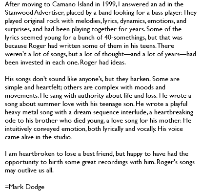 After moving to Camano Island in 1999, I answered an ad in the Stanwood Advertiser, placed by a band looking for a bass player. They played original rock with melodies, lyrics, dynamics, emotions, and surprises, and had been playing together for years. Some of the lyrics seemed young for a bunch of 40-somethings, but that was because Roger had written some of them in his teens. There weren’t a lot of songs, but a lot of thought—and a lot of years—had been invested in each one. Roger had ideas. His songs don’t sound like anyone’s, but they harken. Some are simple and heartfelt; others are complex with moods and movements. He sang with authority about life and loss. He wrote a song about summer love with his teenage son. He wrote a playful heavy metal song with a dream sequence interlude, a heartbreaking ode to his brother who died young, a love song for his mother. He intuitively conveyed emotion, both lyrically and vocally. His voice came alive in the studio. I am heartbroken to lose a best friend, but happy to have had the opportunity to birth some great recordings with him. Roger's songs may outlive us all. =Mark Dodge