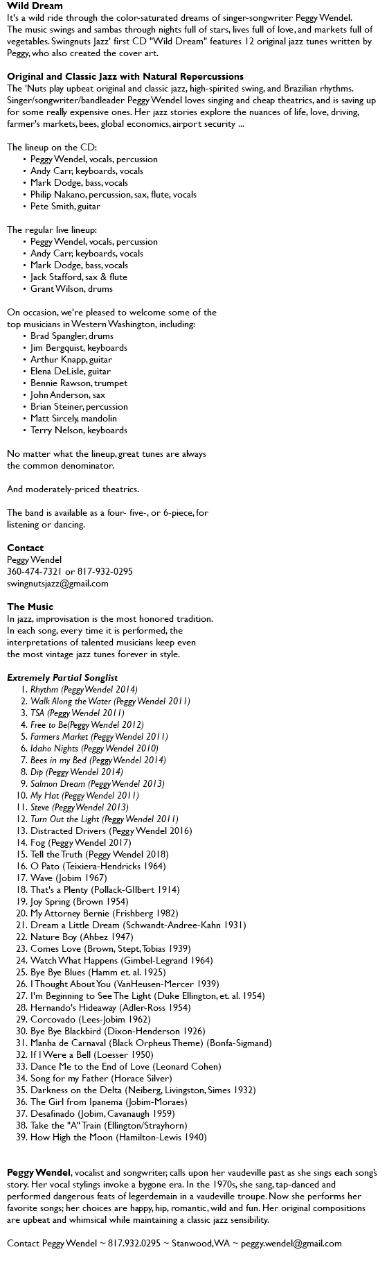 Wild Dream It's a wild ride through the color-saturated dreams of singer-songwriter Peggy Wendel. The music swings and sambas through nights full of stars, lives full of love, and markets full of vegetables. Swingnuts Jazz' first CD "Wild Dream" features 12 original jazz tunes written by Peggy, who also created the cover art. Original and Classic Jazz with Natural Repercussions The 'Nuts play upbeat original and classic jazz, high-spirited swing, and Brazilian rhythms. Singer/songwriter/bandleader Peggy Wendel loves singing and cheap theatrics, and is saving up for some really expensive ones. Her jazz stories explore the nuances of life, love, driving, farmer's markets, bees, global economics, airport security ... The lineup on the CD: Peggy Wendel, vocals, percussion Andy Carr, keyboards, vocals Mark Dodge, bass, vocals Philip Nakano, percussion, sax, flute, vocals Pete Smith, guitar The regular live lineup: Peggy Wendel, vocals, percussion Andy Carr, keyboards, vocals Mark Dodge, bass, vocals Jack Stafford, sax & flute Grant Wilson, drums On occasion, we're pleased to welcome some of the  top musicians in Western Washington, including: Brad Spangler, drums Jim Bergquist, keyboards Arthur Knapp, guitar Elena DeLisle, guitar Bennie Rawson, trumpet John Anderson, sax Brian Steiner, percussion Matt Sircely, mandolin Terry Nelson, keyboards No matter what the lineup, great tunes are always the common denominator. And moderately-priced theatrics. The band is available as a four- five-, or 6-piece, for listening or dancing. Contact Peggy Wendel 360-474-7321 or 817-932-0295 swingnutsjazz@gmail.com The Music In jazz, improvisation is the most honored tradition. In each song, every time it is performed, the interpretations of talented musicians keep even the most vintage jazz tunes forever in style. Extremely Partial Songlist Rhythm (Peggy Wendel 2014) Walk Along the Water (Peggy Wendel 2011) TSA (Peggy Wendel 2011) Free to Be(Peggy Wendel 2012) Farmers Market (Peggy Wendel 2011) Idaho Nights (Peggy Wendel 2010) Bees in my Bed (Peggy Wendel 2014) Dip (Peggy Wendel 2014) Salmon Dream (Peggy Wendel 2013) My Hat (Peggy Wendel 2011) Steve (Peggy Wendel 2013) Turn Out the Light (Peggy Wendel 2011) Distracted Drivers (Peggy Wendel 2016) Fog (Peggy Wendel 2017) Tell the Truth (Peggy Wendel 2018) O Pato (Teixiera-Hendricks 1964) Wave (Jobim 1967) That's a Plenty (Pollack-GIlbert 1914) Joy Spring (Brown 1954) My Attorney Bernie (Frishberg 1982) Dream a Little Dream (Schwandt-Andree-Kahn 1931) Nature Boy (Ahbez 1947) Comes Love (Brown, Stept, Tobias 1939) Watch What Happens (Gimbel-Legrand 1964) Bye Bye Blues (Hamm et. al. 1925) I Thought About You (VanHeusen-Mercer 1939) I'm Beginning to See The Light (Duke Ellington, et. al. 1954) Hernando's Hideaway (Adler-Ross 1954) Corcovado (Lees-Jobim 1962) Bye Bye Blackbird (Dixon-Henderson 1926) Manha de Carnaval (Black Orpheus Theme) (Bonfa-Sigmand) If I Were a Bell (Loesser 1950) Dance Me to the End of Love (Leonard Cohen) Song for my Father (Horace Silver) Darkness on the Delta (Neiberg, Livingston, Simes 1932) The Girl from Ipanema (Jobim-Moraes) Desafinado (Jobim, Cavanaugh 1959) Take the "A" Train (Ellington/Strayhorn) How High the Moon (Hamilton-Lewis 1940) Peggy Wendel, vocalist and songwriter, calls upon her vaudeville past as she sings each song’s story. Her vocal stylings invoke a bygone era. In the 1970s, she sang, tap-danced and performed dangerous feats of legerdemain in a vaudeville troupe. Now she performs her favorite songs; her choices are happy, hip, romantic, wild and fun. Her original compositions are upbeat and whimsical while maintaining a classic jazz sensibility. Contact Peggy Wendel ~ 817.932.0295 ~ Stanwood, WA ~ peggy.wendel@gmail.com 