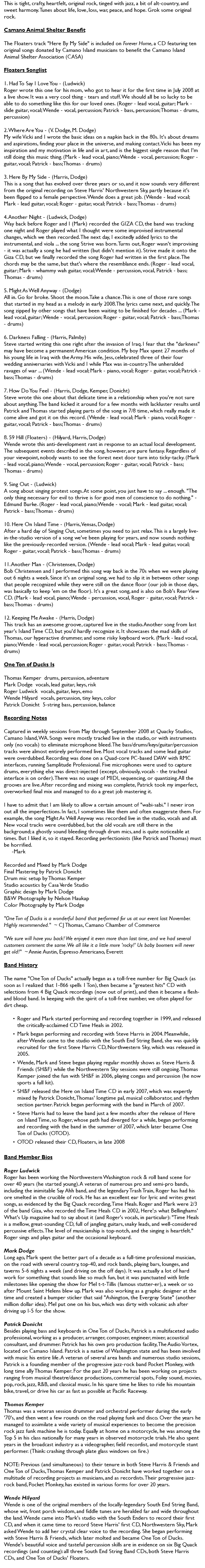 This is tight, crafty, heartfelt, original rock, tinged with jazz, a bit of alt-country, and sweet harmony. Tunes about life, love, loss, war, peace, and hope. Grok some original rock. Camano Animal Shelter Benefit The Floaters track "Here By My Side" is included on Forever Home, a CD featuring ten original songs donated by Camano Island musicians to benefit the Camano Island Animal Shelter Association (CASA) Floaters Songlist 1. Had To Say I Love You - (Ludwick) Roger wrote this one for his mom, who got to hear it for the first time in July 2008 at a live show. It was a very cool thing - tears and stuff. We should all be so lucky to be able to do something like this for our loved ones. (Roger - lead vocal, guitar; Mark - slide guitar, vocal; Wende - vocal, percussion; Patrick - bass, percussion; Thomas - drums, percussion) 2. Where Are You - (V. Dodge, M. Dodge) My wife Vicki and I wrote the basic ideas on a napkin back in the 80s. It's about dreams and aspirations, finding your place in the universe, and making contact. Vicki has been my inspiration and my motivation in life and in art, and is the biggest single reason that I'm still doing this music thing. (Mark - lead vocal, piano; Wende - vocal, percussion; Roger - guitar, vocal; Patrick - bass; Thomas - drums) 3. Here By My Side - (Harris, Dodge) This is a song that has evolved over three years or so, and it now sounds very different from the original recording on Steve Harris' Northwestern Sky, partly because it's been flipped to a female perspective. Wende does a great job. (Wende - lead vocal; Mark - lead guitar, vocal; Roger - guitar, vocal; Patrick - bass; Thomas - drums) 4. Another Night - (Ludwick, Dodge) Way back before Roger and I (Mark) recorded the GIZA CD, the band was tracking one night and Roger played what I thought were some improvised instrumental changes, which we then recorded. The next day, I excitedly added lyrics to the instrumental, and viola ... the song Strive was born. Turns out, Roger wasn't improvising - it was actually a song he had written (but didn't mention it). Strive made it onto the Giza CD, but we finally recorded the song Roger had written in the first place. The chords may be the same, but that's where the resemblance ends. (Roger - lead vocal, guitar; Mark - whammy wah guitar, vocal; Wende - percussion, vocal, Patrick - bass; Thomas - drums) 5. Might As Well Anyway - (Dodge) All in. Go for broke. Shoot the moon. Take a chance. This is one of those rare songs that started in my head as a melody in early 2008. The lyrics came next, and quickly. The song zipped by other songs that have been waiting to be finished for decades ... (Mark - lead vocal, guitar; Wende - vocal, percussion; Roger - guitar, vocal; Patrick - bass; Thomas - drums) 6. Darkness Falling - (Harris, Palmby) Steve started writing this one right after the invasion of Iraq. I fear that the "darkness" may have become a permanent American condition. My boy Max spent 27 months of his young life in Iraq with the Army. His wife, Jess, celebrated three of their four wedding anniversaries with Vicki and I while Max was in-country. The unheralded ravages of war ... (Wende - lead vocal; Mark - piano, vocal; Roger - guitar, vocal; Patrick - bass; Thomas - drums) 7. How Do You Feel - (Harris, Dodge, Kemper, Donicht) Steve wrote this one about that delicate time in a relationship when you're not sure about anything. The band kicked it around for a few months with lackluster results until Patrick and Thomas started playing parts of the song in 7/8 time, which really made it come alive and got it on this record. (Wende - lead vocal; Mark - piano, vocal; Roger - guitar, vocal; Patrick - bass; Thomas - drums) 8. 59 Hill (Floaters) - (Hilyard, Harris, Dodge) Wende wrote this anti-development rant in response to an actual local development. The subsequent events described in the song, however, are pure fantasy. Regardless of your viewpoint, nobody wants to see the forest next door turn into ticky-tacky. (Mark - lead vocal, piano; Wende - vocal, percussion; Roger - guitar, vocal; Patrick - bass; Thomas - drums) 9. Sing Out - (Ludwick) A song about singing protest songs. At some point, you just have to say ... enough. "The only thing necessary for evil to thrive is for good men of conscience to do nothing." - Edmund Burke. (Roger - lead vocal, piano; Wende - vocal; Mark - lead guitar, vocal; Patrick - bass; Thomas - drums) 10. Here On Island Time - (Harris, Vensas, Dodge) After a hard day of Singing Out, sometimes you need to just relax. This is a largely live-in-the-studio version of a song we've been playing for years, and now sounds nothing like the previously-recorded version. (Wende - lead vocal; Mark - lead guitar, vocal; Roger - guitar, vocal; Patrick - bass; Thomas - drums) 11. Another Man - (Christensen, Dodge) Bob Christensen and I performed this song way back in the 70s when we were playing out 6 nights a week. Since it's an original song, we had to slip it in between other songs that people recognized while they were still on the dance floor (our job in those days, was basically to keep 'em on the floor). It's a great song, and is also on Bob's Rear View CD. (Mark - lead vocal, piano; Wende - percussion, vocal, Roger - guitar, vocal; Patrick - bass; Thomas - drums) 12. Keeping Me Awake - (Harris, Dodge) This track has an awesome groove, captured live in the studio. Another song from last year's Island Time CD, but you'd hardly recognize it. It showcases the mad skills of Thomas, our hyperactive drummer, and some risky keyboard work. (Mark - lead vocal, piano; Wende - lead vocal, percussion; Roger - guitar, vocal; Patrick - bass; Thomas - drums) One Ton of Ducks Is Thomas Kemper drums, percussion, adventure Mark Dodge vocals, lead guitar, keys, risk Roger Ludwick vocals, guitar, keys, emo Wende Hilyard vocals, percussion, tiny keys, color Patrick Donicht 5-string bass, percussion, balance Recording Notes Captured in weekly sessions from May through September 2008 at Quacky Studios, Camano Island, WA. Songs were mostly tracked live in the studio, or with instruments only (no vocals) to eliminate microphone bleed. The bass/drums/keys/guitar/percussion tracks were almost entirely performed live. Most vocal tracks and some lead guitar were overdubbed. Recording was done on a Quad-core PC-based DAW with RMC interfaces, running Samplitude Professional. Five microphones were used to capture drums, everything else was direct-injected (except, obviously, vocals - the tracheal interface is on order). There was no usage of MIDI, sequencing, or quantizing. All the grooves are live. After recording and mixing was complete, Patrick took my imperfect, overworked final mix and managed to do a great job mastering it. I have to admit that I am likely to allow a certain amount of "wabi-sabi." I never iron out all the imperfections. In fact, I sometimes like them and often exaggerate them. For example, the song Might As Well Anyway was recorded live in the studio, vocals and all. New vocal tracks were overdubbed, but the old vocals are still there in the background; a ghostly sound bleeding through drum mics, and is quite noticeable at times. But I liked it, so it stayed. Recording perfectionists (like Patrick and Thomas) must be horrified. -Mark Recorded and Mixed by Mark Dodge Final Mastering by Patrick Donicht Drum mic setup by Thomas Kemper Studio acoustics by Casa Verde Studio Graphic design by Mark Dodge B&W Photography by Nelson Haukap Color Photography by Mark Dodge "One Ton of Ducks is a wonderful band that performed for us at our event last November. Highly recommended." ~ CJ Thomas, Camano Chamber of Commerce "We sure will have you back! We enjoyed it even more than last time, and we had several customers comment the same. We all like it a little more 'rocky!' Us baby boomers will never get old!" ~ Annie Austin, Espresso Americano, Everett Band History The name "One Ton of Ducks" actually began as a toll-free number for Big Quack (as soon as I realized that 1-866 spells 1 Ton), then became a "greatest hits" CD with selections from 4 Big Quack recordings (now out of print), and then it became a flesh-and blood band. In keeping with the spirit of a toll-free number, we often played for dirt cheap. Roger and Mark started performing and recording together in 1999, and released the critically-acclaimed CD Time Heals in 2002. Mark began performing and recording with Steve Harris in 2004. Meanwhile, after Wende came to the studio with the South End String Band, she was quickly recruited for the first Steve Harris CD, Northwestern Sky, which was released in 2005. Wende, Mark and Steve began playing regular monthly shows as Steve Harris & Friends (SH&F) while the Northwestern Sky sessions were still ongoing. Thomas Kemper joined the fun with SH&F in 2006, playing congas and percussion (he now sports a full kit). SH&F released the Here on Island Time CD in early 2007, which was expertly mixed by Patrick Donicht, Thomas' longtime pal, musical collaborator, and rhythm section partner. Patrick began performing with the band in March of 2007. Steve Harris had to leave the band just a few months after the release of Here on Island Time, so Roger, whose path had diverged for a while, began performing and recording with the band in the summer of 2007, which later became One Ton of Ducks (OTOD). OTOD released their CD, Floaters, in late 2008 Band Member Bios Roger Ludwick Roger has been working the Northwestern Washington rock & roll band scene for over 40 years (he started young). A veteran of numerous pro and semi-pro bands, including the inimitable Say Ahh band, and the legendary Trash Train, Roger has had his ore smelted in the crucible of rock. He has an excellent ear for lyric and writes great songs, as evidenced by the Big Quack recording, Time Heals. Roger and Mark were 2/3 of the band Giza, who recorded the Time Heals CD in 2002, Here';s what Bellinghams' What's Up magazine had to say about it (and Roger's vocals, in particular): "Time Heals is a mellow, great-sounding CD, full of jangling guitars, snaky leads, and well-considered percussive effects. The level of musicianship is top-notch, and the singing is heartfelt." Roger sings and plays guitar and the occasional keyboard. Mark Dodge Long ago, Mark spent the better part of a decade as a full-time professional musician, on the road with several country, top-40, and rock bands, playing bars, lounges, and taverns 5-6 nights a week (and driving on the off days). It was actually a lot of hard work for something that sounds like so much fun, but it was punctuated with little milestones like opening the show for Mel t-t-Tillis (famous stutter-er), a week or so after Mount Saint Helens blew up. Mark was also working as a graphic designer at the time and created a bumper sticker that said "Ashington, the Evergray State" (another million dollar idea). Mel put one on his bus, which was dirty with volcanic ash after driving up I-5 for the show. Patrick Donicht Besides playing bass and keyboards in One Ton of Ducks, Patrick is a multifaceted audio professional, working as a producer, arranger, composer, engineer, mixer, acoustical consultant, and drummer. Patrick has his own pro production facility, The Audio Vortex, located on Camano Island. Patrick is a native of Washington state and has been involved with music his entire life. A veteran of several area bands and numerous studio sessions, Patrick is a founding member of the progressive jazz-rock band Pocket Monkey, with long time ally Thomas Kemper. For the past 20 years he has been working on projects ranging from musical theatre/dance productions, commercial spots, Foley sound, movies, pop, rock, jazz, R&B, and classical music. In his spare time he likes to ride his mountain bike, travel, or drive his car as fast as possible at Pacific Raceway. Thomas Kemper Thomas was a veteran session drummer and orchestral performer during the early '70's, and then went a few rounds on the road playing funk and disco. Over the years he managed to assimilate a wide variety of musical experiences to become the precision rock jazz funk machine he is today. Equally at home on a motorcycle, he was among the Top 5 in his class nationally for many years in observed motorcycle trials. He also spent years in the broadcast industry as a videographer, field recordist, and motorcycle stunt performer. (Think: crashing through plate glass windows on fire.) NOTE: Previous (and simultaneous) to their tenure in both Steve Harris & Friends and One Ton of Ducks, Thomas Kemper and Patrick Donicht have worked together on a multitude of recording projects as musicians, and as recordists. Their progressive jazz-rock band, Pocket Monkey, has existed in various forms for over 20 years. Wende Hilyard Wende is one of the original members of the locally-legendary South End String Band, whose wit, front porch wisdom, and fiddle tunes are heralded far and wide throughout the land. Wende came into Mark's studio with the South Enders to record their first CD, and when it came time to record Steve Harris' first CD, Northwestern Sky, Mark asked Wende to add her crystal clear voice to the recording. She began performing with Steve Harris & Friends, which later molted and became One Ton of Ducks. Wende's beautiful voice and tasteful percussion skills are in evidence on six Big Quack recordings (and counting): all three South End String Band CDs, both Steve Harris CDs, and One Ton of Ducks' Floaters. 