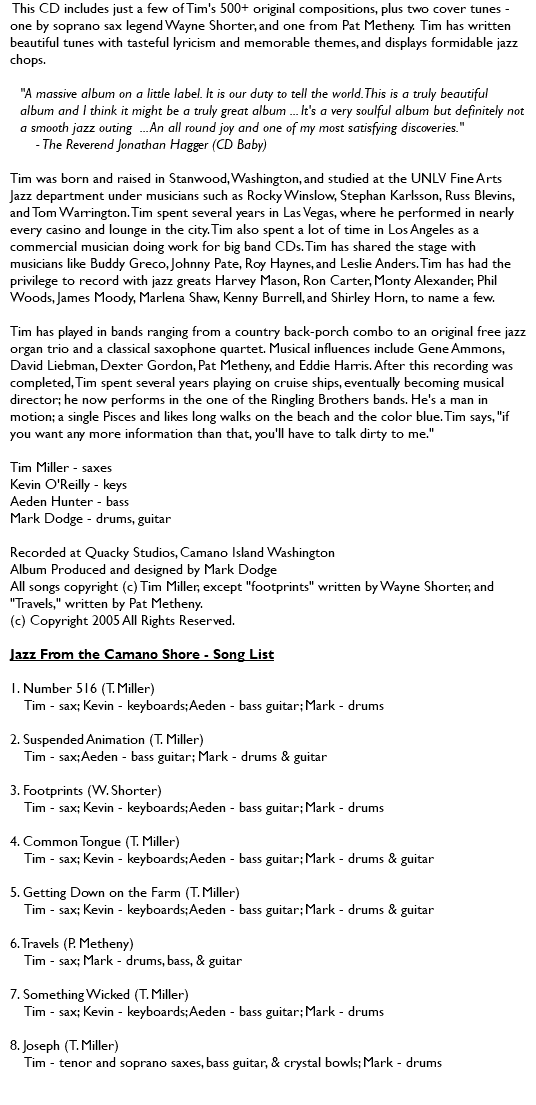  This CD includes just a few of Tim's 500+ original compositions, plus two cover tunes - one by soprano sax legend Wayne Shorter, and one from Pat Metheny. Tim has written beautiful tunes with tasteful lyricism and memorable themes, and displays formidable jazz chops. "A massive album on a little label. It is our duty to tell the world. This is a truly beautiful album and I think it might be a truly great album ... It's a very soulful album but definitely not a smooth jazz outing ... An all round joy and one of my most satisfying discoveries." - The Reverend Jonathan Hagger (CD Baby) Tim was born and raised in Stanwood, Washington, and studied at the UNLV Fine Arts Jazz department under musicians such as Rocky Winslow, Stephan Karlsson, Russ Blevins, and Tom Warrington. Tim spent several years in Las Vegas, where he performed in nearly every casino and lounge in the city. Tim also spent a lot of time in Los Angeles as a commercial musician doing work for big band CDs. Tim has shared the stage with musicians like Buddy Greco, Johnny Pate, Roy Haynes, and Leslie Anders. Tim has had the privilege to record with jazz greats Harvey Mason, Ron Carter, Monty Alexander, Phil Woods, James Moody, Marlena Shaw, Kenny Burrell, and Shirley Horn, to name a few. Tim has played in bands ranging from a country back-porch combo to an original free jazz organ trio and a classical saxophone quartet. Musical influences include Gene Ammons, David Liebman, Dexter Gordon, Pat Metheny, and Eddie Harris. After this recording was completed, Tim spent several years playing on cruise ships, eventually becoming musical director; he now performs in the one of the Ringling Brothers bands. He's a man in motion; a single Pisces and likes long walks on the beach and the color blue. Tim says, "if you want any more information than that, you'll have to talk dirty to me." Tim Miller - saxes Kevin O'Reilly - keys Aeden Hunter - bass Mark Dodge - drums, guitar Recorded at Quacky Studios, Camano Island Washington Album Produced and designed by Mark Dodge All songs copyright (c) Tim Miller, except "footprints" written by Wayne Shorter, and "Travels," written by Pat Metheny. (c) Copyright 2005 All Rights Reserved. Jazz From the Camano Shore - Song List 1. Number 516 (T. Miller) Tim - sax; Kevin - keyboards; Aeden - bass guitar; Mark - drums 2. Suspended Animation (T. Miller) Tim - sax; Aeden - bass guitar; Mark - drums & guitar 3. Footprints (W. Shorter) Tim - sax; Kevin - keyboards; Aeden - bass guitar; Mark - drums 4. Common Tongue (T. Miller) Tim - sax; Kevin - keyboards; Aeden - bass guitar; Mark - drums & guitar 5. Getting Down on the Farm (T. Miller) Tim - sax; Kevin - keyboards; Aeden - bass guitar; Mark - drums & guitar 6. Travels (P. Metheny) Tim - sax; Mark - drums, bass, & guitar 7. Something Wicked (T. Miller) Tim - sax; Kevin - keyboards; Aeden - bass guitar; Mark - drums 8. Joseph (T. Miller) Tim - tenor and soprano saxes, bass guitar, & crystal bowls; Mark - drums 