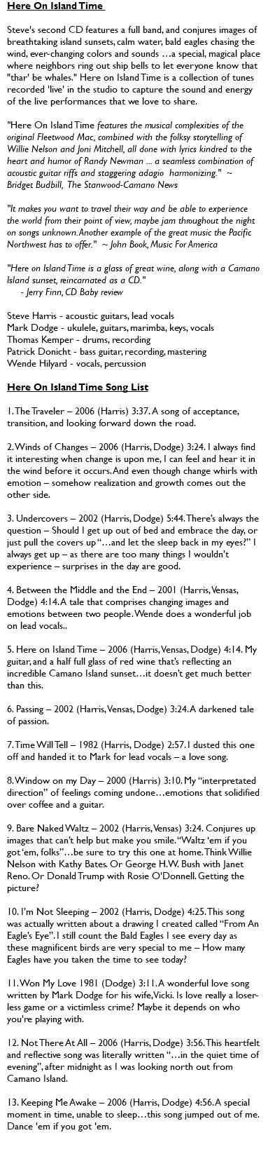 Here On Island Time Steve's second CD features a full band, and conjures images of breathtaking island sunsets, calm water, bald eagles chasing the wind, ever-changing colors and sounds …a special, magical place where neighbors ring out ship bells to let everyone know that "thar' be whales." Here on Island Time is a collection of tunes recorded 'live' in the studio to capture the sound and energy of the live performances that we love to share. "Here On Island Time features the musical complexities of the original Fleetwood Mac, combined with the folksy storytelling of Willie Nelson and Joni Mitchell, all done with lyrics kindred to the heart and humor of Randy Newman ... a seamless combination of acoustic guitar riffs and staggering adagio harmonizing." ~ Bridget Budbill, The Stanwood-Camano News "It makes you want to travel their way and be able to experience the world from their point of view, maybe jam throughout the night on songs unknown. Another example of the great music the Pacific Northwest has to offer." ~ John Book, Music For America "Here on Island Time is a glass of great wine, along with a Camano Island sunset, reincarnated as a CD." - Jerry Finn, CD Baby review Steve Harris - acoustic guitars, lead vocals Mark Dodge - ukulele, guitars, marimba, keys, vocals Thomas Kemper - drums, recording Patrick Donicht - bass guitar, recording, mastering Wende Hilyard - vocals, percussion Here On Island Time Song List 1. The Traveler – 2006 (Harris) 3:37. A song of acceptance, transition, and looking forward down the road. 2. Winds of Changes – 2006 (Harris, Dodge) 3:24. I always find it interesting when change is upon me, I can feel and hear it in the wind before it occurs. And even though change whirls with emotion – somehow realization and growth comes out the other side. 3. Undercovers – 2002 (Harris, Dodge) 5:44. There’s always the question – Should I get up out of bed and embrace the day, or just pull the covers up “…and let the sleep back in my eyes?” I always get up – as there are too many things I wouldn’t experience – surprises in the day are good. 4. Between the Middle and the End – 2001 (Harris, Vensas, Dodge) 4:14. A tale that comprises changing images and emotions between two people. Wende does a wonderful job on lead vocals.. 5. Here on Island Time – 2006 (Harris, Vensas, Dodge) 4:14. My guitar, and a half full glass of red wine that’s reflecting an incredible Camano Island sunset…it doesn’t get much better than this. 6. Passing – 2002 (Harris, Vensas, Dodge) 3:24. A darkened tale of passion. 7. Time Will Tell – 1982 (Harris, Dodge) 2:57. I dusted this one off and handed it to Mark for lead vocals – a love song. 8. Window on my Day – 2000 (Harris) 3:10. My “interpretated direction” of feelings coming undone…emotions that solidified over coffee and a guitar. 9. Bare Naked Waltz – 2002 (Harris, Vensas) 3:24. Conjures up images that can’t help but make you smile. “Waltz ‘em if you got ‘em, folks”…be sure to try this one at home. Think Willie Nelson with Kathy Bates. Or George H.W. Bush with Janet Reno. Or Donald Trump with Rosie O'Donnell. Getting the picture? 10. I’m Not Sleeping – 2002 (Harris, Dodge) 4:25. This song was actually written about a drawing I created called “From An Eagle’s Eye”. I still count the Bald Eagles I see every day as these magnificent birds are very special to me – How many Eagles have you taken the time to see today? 11. Won My Love 1981 (Dodge) 3:11. A wonderful love song written by Mark Dodge for his wife, Vicki. Is love really a loser-less game or a victimless crime? Maybe it depends on who you're playing with. 12. Not There At All – 2006 (Harris, Dodge) 3:56. This heartfelt and reflective song was literally written “…in the quiet time of evening”, after midnight as I was looking north out from Camano Island. 13. Keeping Me Awake – 2006 (Harris, Dodge) 4:56. A special moment in time, unable to sleep…this song jumped out of me. Dance 'em if you got 'em. 