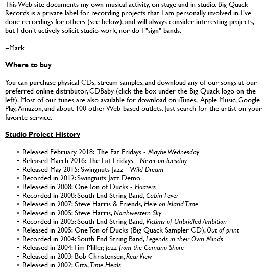This Web site documents my own musical activity, on stage and in studio. Big Quack Records is a private label for recording projects that I am personally involved in. I've done recordings for others (see below), and will always consider interesting projects, but I don't actively solicit studio work, nor do I "sign" bands. =Mark Where to buy You can purchase physical CDs, stream samples, and download any of our songs at our preferred online distributor, CDBaby (click the box under the Big Quack logo on the left). Most of our tunes are also available for download on iTunes, Apple Music, Google Play, Amazon, and about 100 other Web-based outlets. Just search for the artist on your favorite service. Studio Project History Released June 2020: The Fat Fridays - Brainshadow Released February 2018: The Fat Fridays - Maybe Wednesday Released March 2016: The Fat Fridays - Never on Tuesday Released May 2015: Swingnuts Jazz - Wild Dream Recorded in 2012: Swingnuts Jazz Demo Released in 2008: One Ton of Ducks - Floaters Recorded in 2008: South End String Band, Cabin Fever Released in 2007: Steve Harris & Friends, Here on Island Time Released in 2005: Steve Harris, Northwestern Sky Recorded in 2005: South End String Band, Victims of Unbridled Ambition Released in 2005: One Ton of Ducks (Big Quack Sampler CD), Out of print Recorded in 2004: South End String Band, Legends in their Own Minds Released in 2004: Tim Miller, Jazz from the Camano Shore Released in 2003: Bob Christensen, Rear View Released in 2002: Giza, Time Heals 